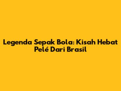 Legenda Sepak Bola: Kisah Hebat Pelé Dari Brasil