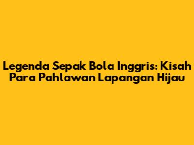 Legenda Sepak Bola Inggris: Kisah Para Pahlawan Lapangan Hijau