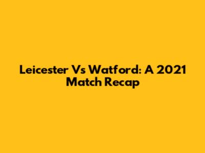 Leicester Vs Watford: A 2021 Match Recap
