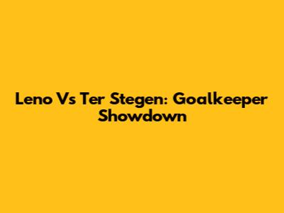 Leno Vs Ter Stegen: Goalkeeper Showdown