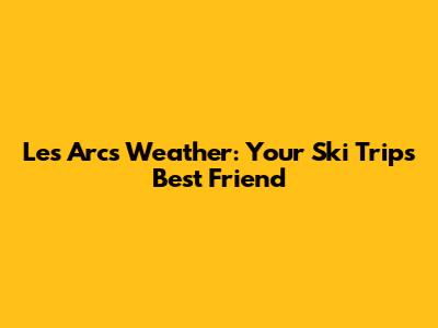 Les Arcs Weather: Your Ski Trip's Best Friend