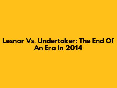 Lesnar Vs. Undertaker: The End Of An Era In 2014