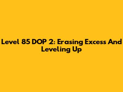 Level 85 DOP 2: Erasing Excess And Leveling Up