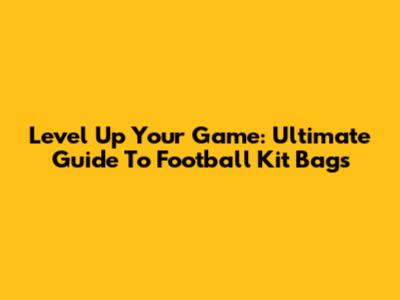 Level Up Your Game: Ultimate Guide To Football Kit Bags