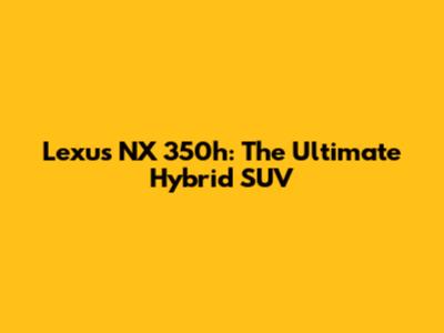 Lexus NX 350h: The Ultimate Hybrid SUV