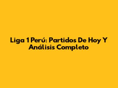 Liga 1 Perú: Partidos De Hoy Y Análisis Completo