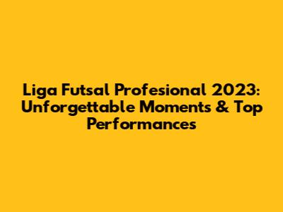 Liga Futsal Profesional 2023: Unforgettable Moments & Top Performances