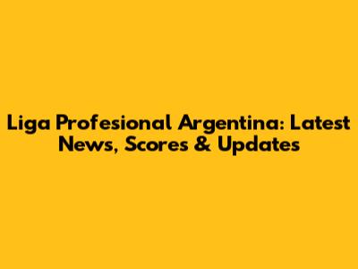 Liga Profesional Argentina: Latest News, Scores & Updates
