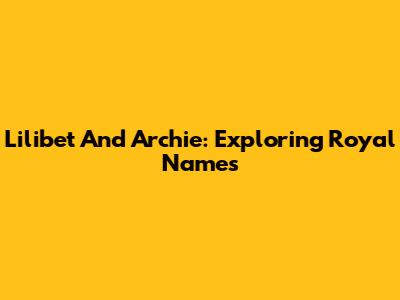 Lilibet And Archie: Exploring Royal Names