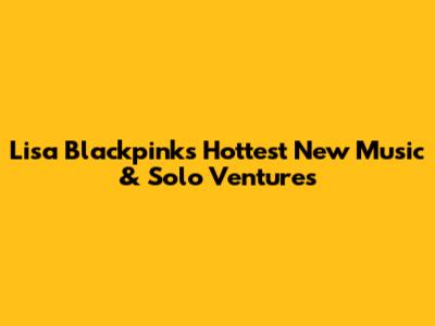 Lisa Blackpink's Hottest New Music & Solo Ventures