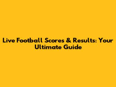 Live Football Scores & Results: Your Ultimate Guide