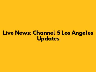 Live News: Channel 5 Los Angeles Updates