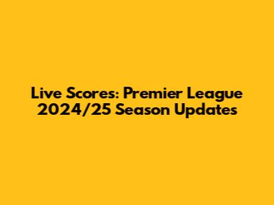 Live Scores: Premier League 2024/25 Season Updates