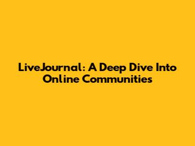 LiveJournal: A Deep Dive Into Online Communities