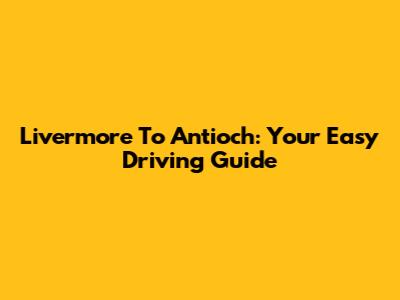 Livermore To Antioch: Your Easy Driving Guide