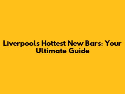 Liverpool's Hottest New Bars: Your Ultimate Guide