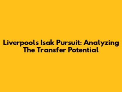 Liverpool's Isak Pursuit: Analyzing The Transfer Potential