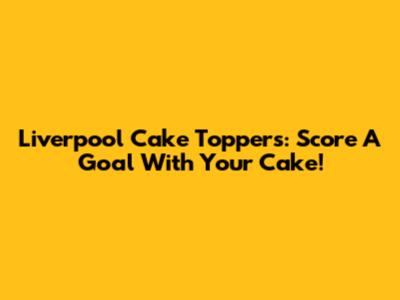 Liverpool Cake Toppers: Score A Goal With Your Cake!