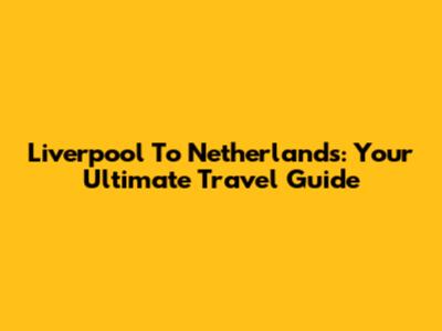 Liverpool To Netherlands: Your Ultimate Travel Guide