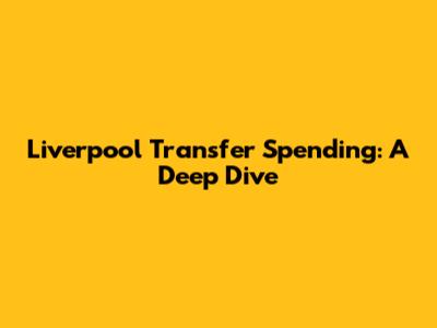 Liverpool Transfer Spending: A Deep Dive