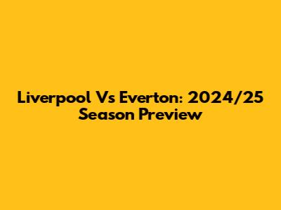 Liverpool Vs Everton: 2024/25 Season Preview