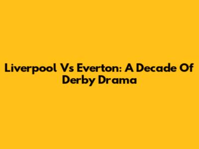 Liverpool Vs Everton: A Decade Of Derby Drama