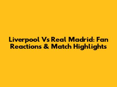 Liverpool Vs Real Madrid: Fan Reactions & Match Highlights