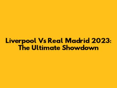 Liverpool Vs Real Madrid 2023: The Ultimate Showdown