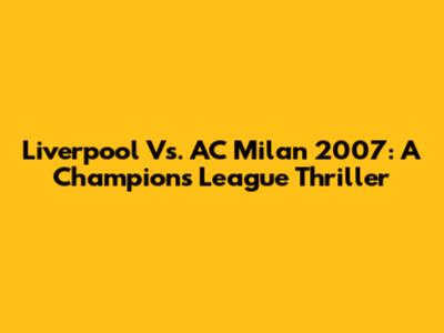 Liverpool Vs. AC Milan 2007: A Champions League Thriller