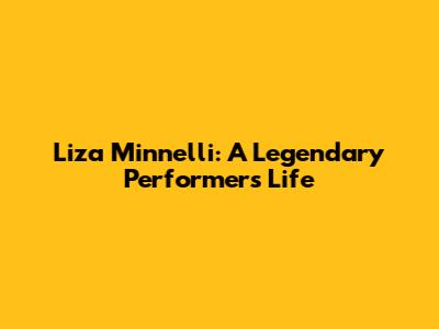 Liza Minnelli: A Legendary Performer's Life