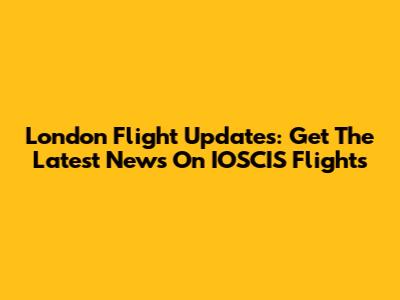 London Flight Updates: Get The Latest News On IOSCIS Flights