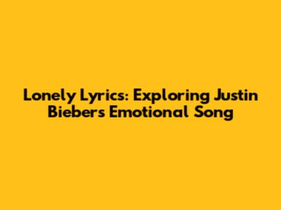 Lonely Lyrics: Exploring Justin Bieber's Emotional Song