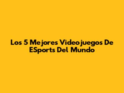 Los 5 Mejores Videojuegos De ESports Del Mundo