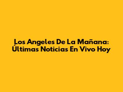 Los Angeles De La Mañana: Últimas Noticias En Vivo Hoy