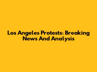 Los Angeles Protests: Breaking News And Analysis