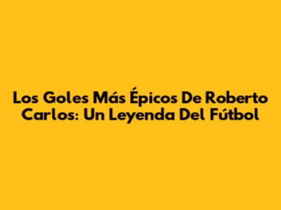 Los Goles Más Épicos De Roberto Carlos: Un Leyenda Del Fútbol