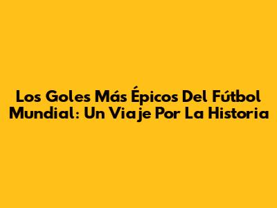 Los Goles Más Épicos Del Fútbol Mundial: Un Viaje Por La Historia