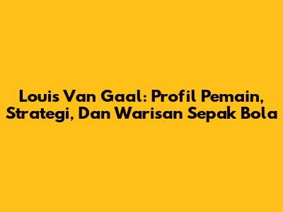 Louis Van Gaal: Profil Pemain, Strategi, Dan Warisan Sepak Bola