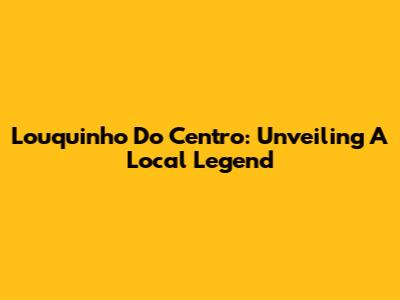 Louquinho Do Centro: Unveiling A Local Legend