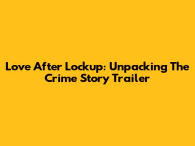 Love After Lockup: Unpacking The Crime Story Trailer