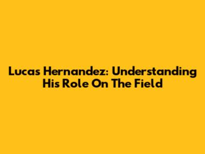 Lucas Hernandez: Understanding His Role On The Field
