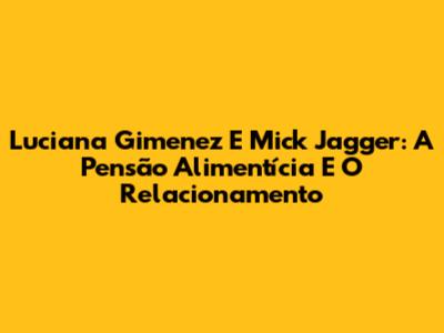Luciana Gimenez E Mick Jagger: A Pensão Alimentícia E O Relacionamento