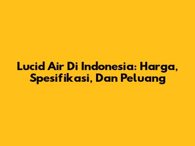 Lucid Air Di Indonesia: Harga, Spesifikasi, Dan Peluang