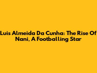 Luis Almeida Da Cunha: The Rise Of Nani, A Footballing Star