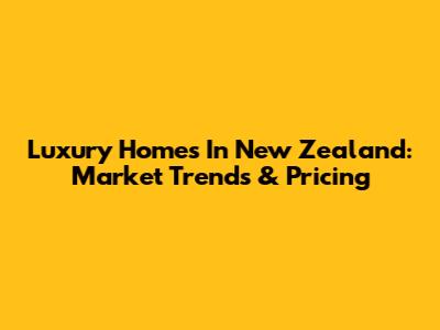 Luxury Homes In New Zealand: Market Trends & Pricing