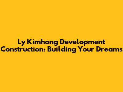 Ly Kimhong Development Construction: Building Your Dreams