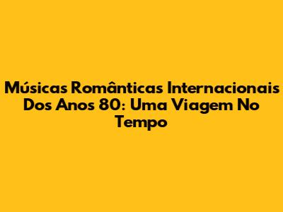 Músicas Românticas Internacionais Dos Anos 80: Uma Viagem No Tempo