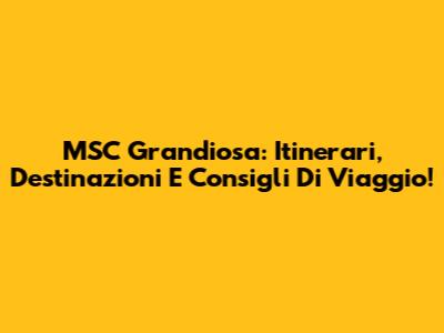 MSC Grandiosa: Itinerari, Destinazioni E Consigli Di Viaggio!
