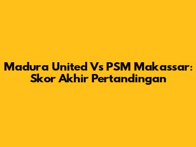Madura United Vs PSM Makassar: Skor Akhir Pertandingan