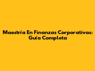 Maestría En Finanzas Corporativas: Guía Completa